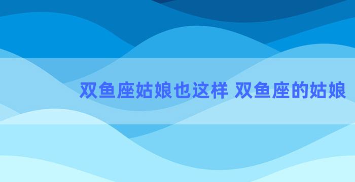 双鱼座姑娘也这样 双鱼座的姑娘